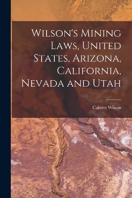 Wilson's Mining Laws, United States, Arizona, California, Nevada and Utah - Calvert Wilson