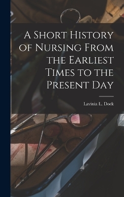 A Short History of Nursing From the Earliest Times to the Present Day - Lavinia L Dock