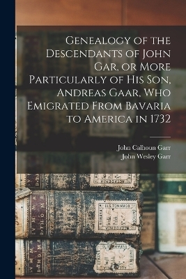 Genealogy of the Descendants of John Gar, or More Particularly of his son, Andreas Gaar, who Emigrated From Bavaria to America in 1732 - John Wesley Garr, John Calhoun Garr