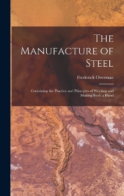 The Manufacture of Steel; Containing the Practice and Principles of Working and Making Steel; a Hand - Frederick Overman