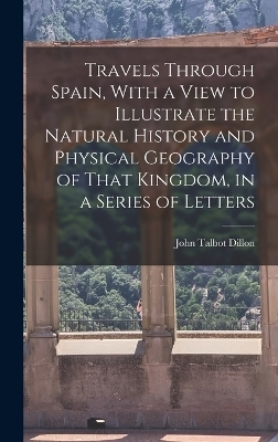 Travels Through Spain, With a View to Illustrate the Natural History and Physical Geography of That Kingdom, in a Series of Letters - John Talbot Dillon