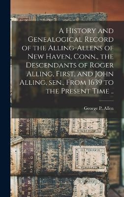 A History and Genealogical Record of the Alling-Allens of New Haven, Conn., the Descendants of Roger Alling, First, and John Alling, sen., From 1639 to the Present Time .. - George P Allen