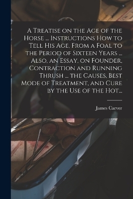 A Treatise on the Age of the Horse ... Instructions How to Tell His Age, From a Foal to the Period of Sixteen Years ... Also, an Essay, on Founder, Contraction and Running Thrush ... the Causes, Best Mode of Treatment, and Cure by the Use of the Hot... - James Carver