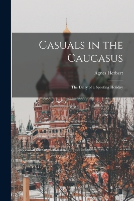 Casuals in the Caucasus; the Diary of a Sporting Holiday - Agnes Herbert