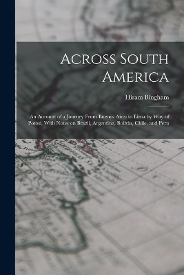 Across South America; an Account of a Journey From Buenos Aires to Lima by way of Potosí, With Notes on Brazil, Argentina, Bolivia, Chile, and Peru - Hiram Bingham