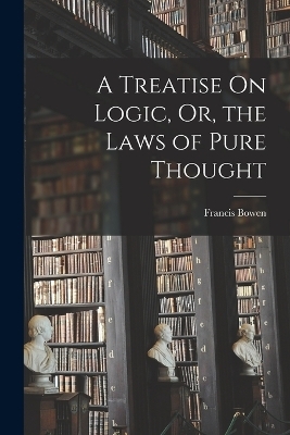 A Treatise On Logic, Or, the Laws of Pure Thought - Francis Bowen