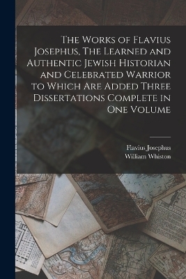 The Works of Flavius Josephus, The Learned and Authentic Jewish Historian and Celebrated Warrior to Which are Added Three Dissertations Complete in One Volume - Flavius Josephus, William Whiston