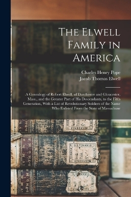 The Elwell Family in America; a Genealogy of Robert Elwell, of Dorchester and Gloucester, Mass., and the Greater Part of his Descendants, to the Fifth Generation, With a List of Revolutionary Soldiers of the Name who Enlisted From the State of Massachuse - Jacob Thomas Elwell, Charles Henry Pope