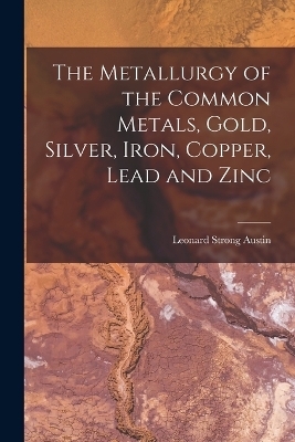 The Metallurgy of the Common Metals, Gold, Silver, Iron, Copper, Lead and Zinc - Leonard Strong Austin