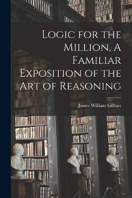 Logic for the Million, A Familiar Exposition of the Art of Reasoning - James William Gilbart