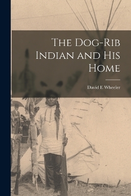 The Dog-Rib Indian and his Home - David E Wheeler