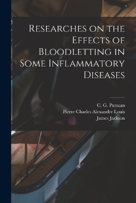 Researches on the Effects of Bloodletting in Some Inflammatory Diseases - James Jackson, Pierre Charles Alexandre Louis, C G Putnam