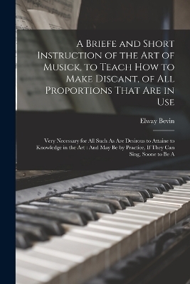 A Briefe and Short Instruction of the Art of Musick, to Teach How to Make Discant, of All Proportions That Are in Use - Elway Bevin