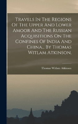 Travels In The Regions Of The Upper And Lower Amoor And The Russian Acquisitions On The Confines Of India And China... By Thomas Witlam Atkinson, - Thomas Witlam Atkinson