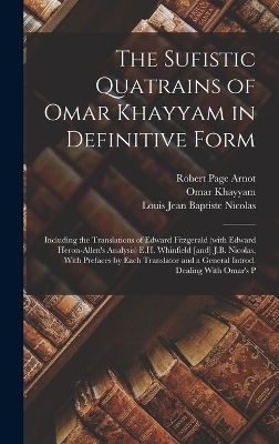 The Sufistic Quatrains of Omar Khayyam in Definitive Form; Including the Translations of Edward Fitzgerald (with Edward Heron-Allen's Analysis) E.H. Whinfield [and] J.B. Nicolas, With Prefaces by Each Translator and a General Introd. Dealing With Omar's P - Edward FitzGerald, Omar Khayyam, Louis Jean Baptiste Nicolas