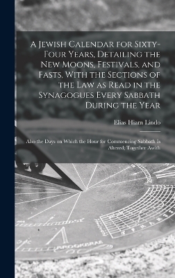 A Jewish Calendar for Sixty-four Years, Detailing the new Moons, Festivals, and Fasts, With the Sections of the law as Read in the Synagogues Every Sabbath During the Year; Also the Days on Which the Hour for Commencing Sabbath is Altered; Together Awith - Elias Hiam Lindo