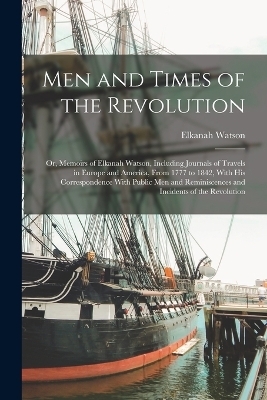 Men and Times of the Revolution; or, Memoirs of Elkanah Watson, Including Journals of Travels in Europe and America, From 1777 to 1842, With his Correspondence With Public men and Reminiscences and Incidents of the Revolution - Elkanah Watson