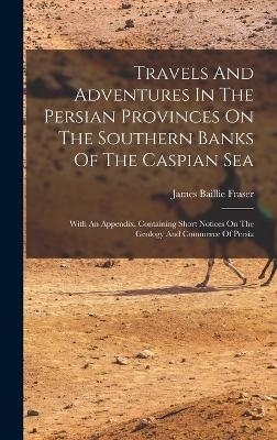 Travels And Adventures In The Persian Provinces On The Southern Banks Of The Caspian Sea - James Baillie Fraser
