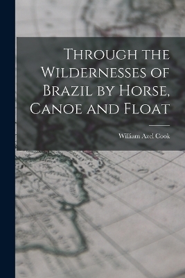 Through the Wildernesses of Brazil by Horse, Canoe and Float - Cook William Azel