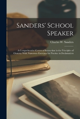 Sanders' School Speaker; a Comprehensive Course of Instruction in the Principles of Oratory; With Numerous Exercises for Practice in Declamation - 