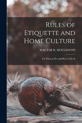 Rules of Etiquette and Home Culture; Or What to Do and How to Do It - Walter R Houghton