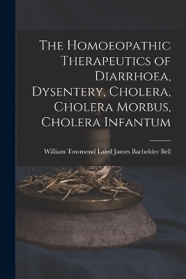 The Homoeopathic Therapeutics of Diarrhoea, Dysentery, Cholera, Cholera Morbus, Cholera Infantum - William Townsend Laird Bachelder Bell