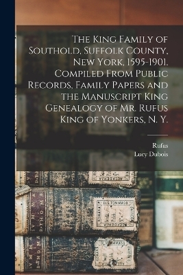 The King Family of Southold, Suffolk County, New York, 1595-1901. Compiled From Public Records, Family Papers and the Manuscript King Genealogy of Mr. Rufus King of Yonkers, N. Y. - Lucy DuBois 1857- Akerly, Rufus 1842- King