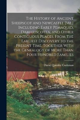 The History of Ancient Sheepscot and Newcastle [Me.] Including Early Pemaquid, Damariscotta, and Other Contiguous Places, From the Earliest Discovery to the Present Time, Together With the Genealogy of More Than Four Hundred Families - David Quimby Cushman