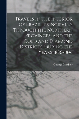 Travels in the Interior of Brazil, Principally Through the Northern Provinces, and the Gold and Diamond Districts, During the Years 1836-1841 - George Gardner