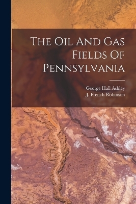 The Oil And Gas Fields Of Pennsylvania - George Hall Ashley