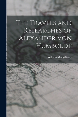 The Travels and Researches of Alexander Von Humboldt - William MacGillivray