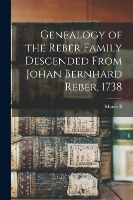 Genealogy of the Reber Family Descended From Johan Bernhard Reber, 1738 - Morris B B 1860 Reber