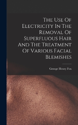 The Use Of Electricity In The Removal Of Superfluous Hair And The Treatment Of Various Facial Blemishes - George Henry Fox