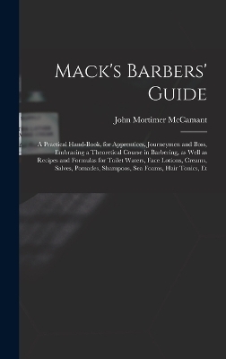 Mack's Barbers' Guide; a Practical Hand-book, for Apprentices, Journeymen and Boss, Embracing a Theoretical Course in Barbering, as Well as Recipes and Formulas for Toilet Waters, Face Lotions, Creams, Salves, Pomades, Shampoos, sea Foams, Hair Tonics, Et - John Mortimer McCamant