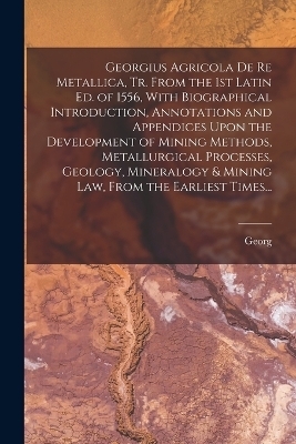 Georgius Agricola De Re Metallica, Tr. From the 1st Latin Ed. of 1556, With Biographical Introduction, Annotations and Appendices Upon the Development of Mining Methods, Metallurgical Processes, Geology, Mineralogy & Mining Law, From the Earliest Times... - Georg 1494-1555 Agricola