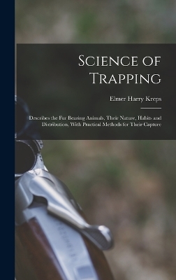 Science of Trapping; Describes the fur Bearing Animals, Their Nature, Habits and Distribution, With Practical Methods for Their Capture - Elmer Harry Kreps