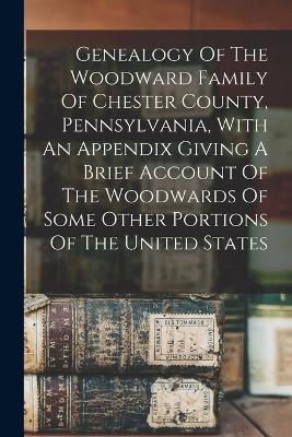 Genealogy Of The Woodward Family Of Chester County, Pennsylvania, With An Appendix Giving A Brief Account Of The Woodwards Of Some Other Portions Of The United States -  Anonymous