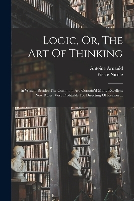 Logic, Or, The Art Of Thinking - Arnauld Antoine 1612-1694, Pierre Nicole