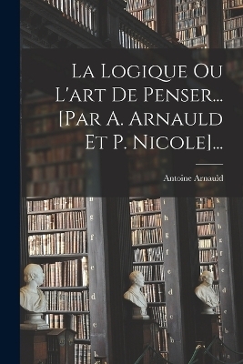 La Logique Ou L'art De Penser... [par A. Arnauld Et P. Nicole]... - Antoine Arnauld