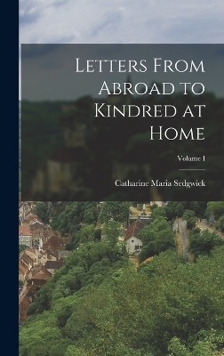 Letters From Abroad to Kindred at Home; Volume I - Catharine Maria Sedgwick