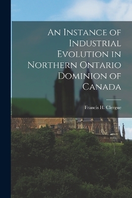 An Instance of Industrial Evolution in Northern Ontario Dominion of Canada - Clergue Francis H (Francis Hector)