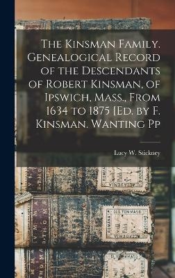 The Kinsman Family. Genealogical Record of the Descendants of Robert Kinsman, of Ipswich, Mass., From 1634 to 1875 [Ed. by F. Kinsman. Wanting Pp - Lucy W Stickney