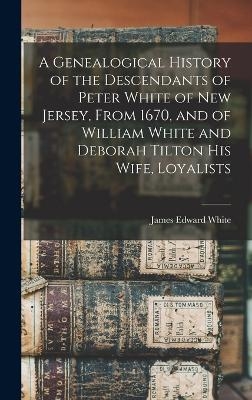 A Genealogical History of the Descendants of Peter White of New Jersey, From 1670, and of William White and Deborah Tilton his Wife, Loyalists - James Edward White