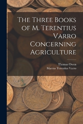 The Three Books of M. Terentius Varro Concerning Agriculture - Marcus Terentius Varro, Thomas Owen