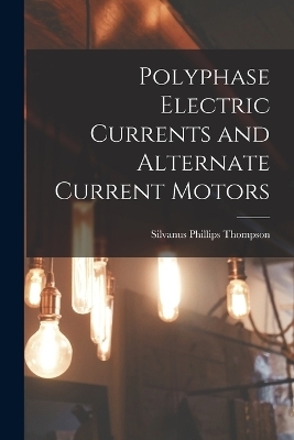 Polyphase Electric Currents and Alternate Current Motors - Silvanus Phillips Thompson