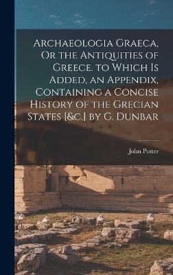 Archaeologia Graeca, Or the Antiquities of Greece. to Which Is Added, an Appendix, Containing a Concise History of the Grecian States [&c.] by G. Dunbar - John Potter