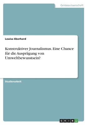 Konstruktiver Journalismus. Eine Chance fÃ¼r die AusprÃ¤gung von Umweltbewusstsein? - Louisa Eberhard