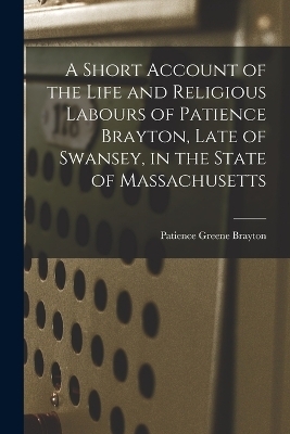 A Short Account of the Life and Religious Labours of Patience Brayton, Late of Swansey, in the State of Massachusetts - Patience Greene Brayton