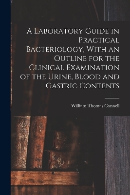 A Laboratory Guide in Practical Bacteriology, With an Outline for the Clinical Examination of the Urine, Blood and Gastric Contents - William Thomas Connell