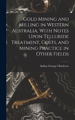 Gold Mining and Milling in Western Australia, With Notes Upon Telluride Treatment, Costs, and Mining Practice in Other Fields - Arthur George Charleton